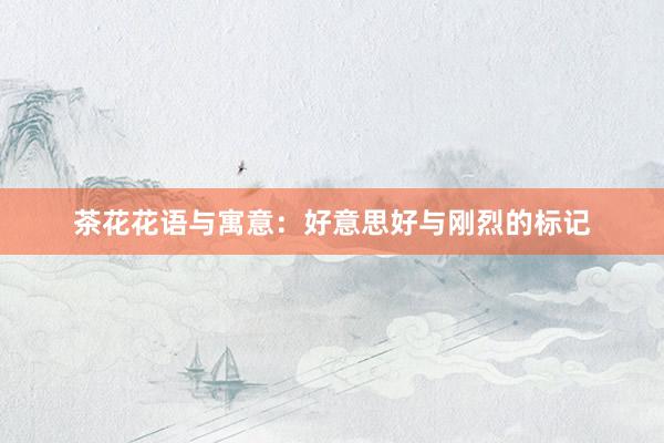 茶花花语与寓意：好意思好与刚烈的标记